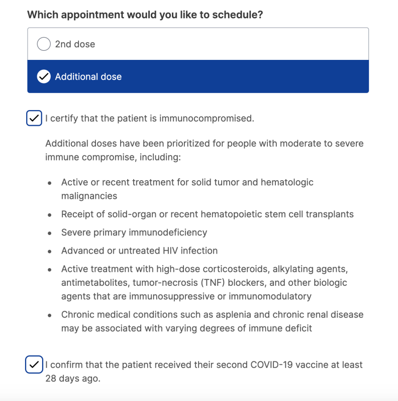 A screenshot of the state's appointment booking portal, MyTurn. The text reads: "Which appointment would you like to schedule?" and gives two options: "2nd dose" and "additional dose." Additional dose is selected with a check mark. Then, the text reads: "I certify that the patient is immunocompromised" with a check mark as well. It continues: "Additional doses have been prioritized for people with moderate to severe immune compromise, including:
Active or recent treatment for solid tumor and hematologic malignancies
Receipt of solid-organ or recent hematopoietic stem cell transplants
Severe primary immunodeficiency
Advanced or untreated HIV infection
Active treatment with high-dose corticosteroids, alkylating agents, antimetabolites, tumor-necrosis (TNF) blockers, and other biologic agents that are immunosuppressive or immunomodulatory
Chronic medical conditions such as asplenia and chronic renal disease may be associated with varying degrees of immune deficit"
The last line is checked with a check box and reads: "I confirm that the patient received their second COVID-19 vaccine at least 28 days ago.'