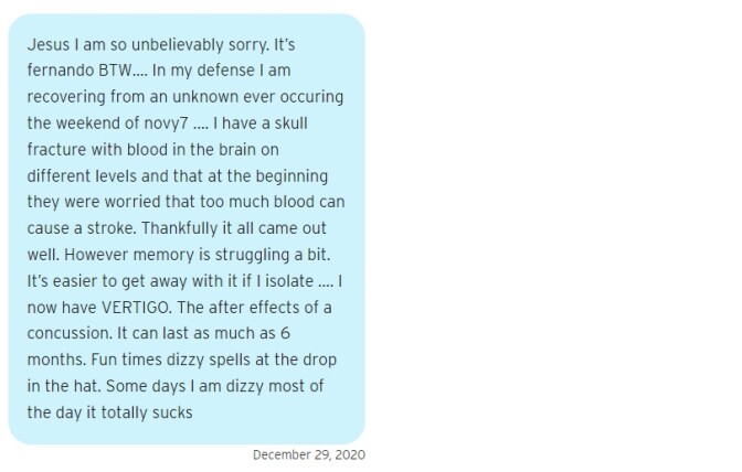A blue text bubble that reads on December 29, 2020: "Jesus I am so unbelievably sorry. It’s fernando BTW…. In my defense I am recovering from an unknown ever occuring the weekend of novy7 …. I have a skull fracture with blood in the brain on different levels and that at the beginning they were worried that too much blood can cause a stroke. Thankfully it all came out well. However memory is struggling a bit. It’s easier to get away with it if I isolate …. I now have VERTIGO. The after effects of a concussion. It can last as much as 6 months. Fun times dizzy spells at the drop in the hat. Some days I am dizzy most of the day it totally sucks"