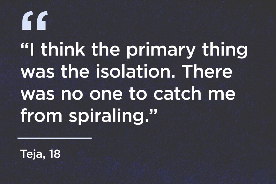"I think the primary thing was the isolation. There was no one to catch me from spiraling." - Teja, 18