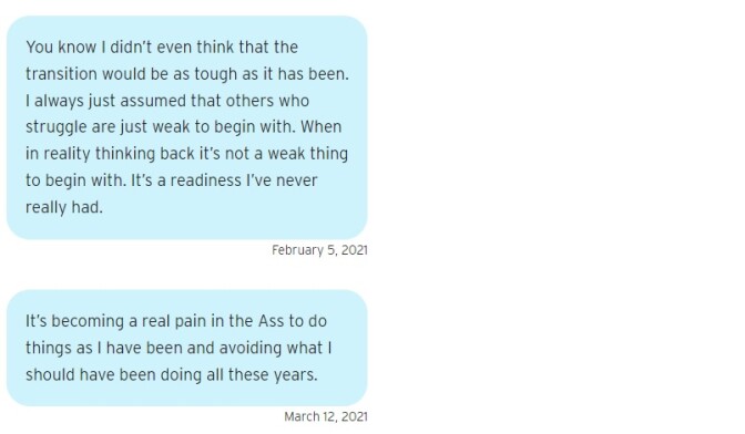 Two blue text bubbles. The first one reads on February 5, 2021: "You know I didn’t even think that the transition would be as tough as it has been. I always just assumed that others who struggle are just weak to begin with. When in reality thinking back it’s not a weak thing to begin with. It’s a readiness I’ve never really had." The second reads on March 12, 2021: "It’s becoming a real pain in the Ass to do things as I have been and avoiding what I should have been doing all these years."