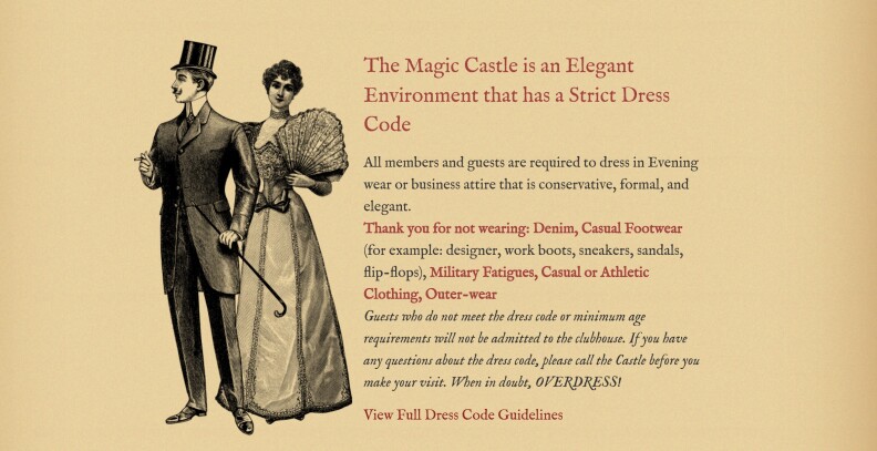 An illustration shows a man and woman in late 19th Century attire -- the man is wearing a top hat, a long-tailed coat and is carrying a cane, and the woman is a floor length gown with puffy sleeves. Next to the illustration is a detailed dress code that begins 'The Magic Castle is an Elegant Environment that has a strict dress code.' The remainder reads, "All members and guests are required to dress in Evening wear or business attire that is conservative, formal, and elegant. Thank you for not wearing: Denim, Casual Footwear (for example: designer, work boots, sneakers, sandals, flip-flops), Military Fatigues, Casual or Athletic Clothing, Outer-wear. Guests who do not meet the dress code or minimum age requirements will not be admitted to the clubhouse. If you have any questions about the dress code, please call the Castle before you make your visit. When in doubt, OVERDRESS. View Full Dress Code Guidelines.