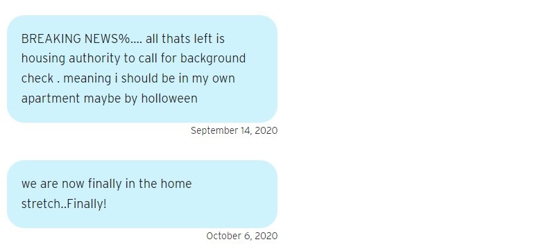 Two blue text bubbles. One reads on September 14, 2020: "BREAKING NEWS%…. all thats left is housing authority to call for background check . meaning i should be in my own apartment maybe by holloween." The second reads on October 6, 2020: "we are now finally in the home stretch..Finally!"