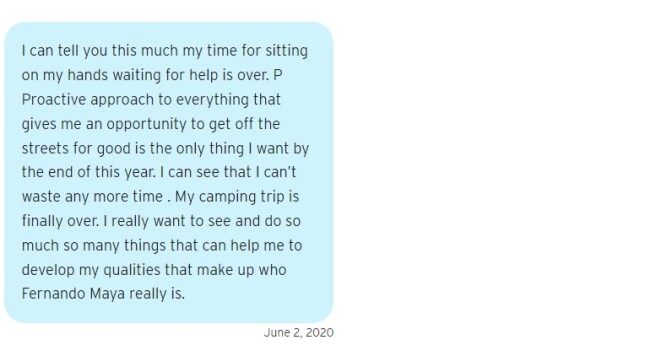 A blue text bubble that reads on June 2, 2020: "I can tell you this much my time for sitting on my hands waiting for help is over. P Proactive approach to everything that gives me an opportunity to get off the streets for good is the only thing I want by the end of this year. I can see that I can’t waste any more time . My camping trip is finally over. I really want to see and do so much so many things that can help me to develop my qualities that make up who Fernando Maya really is."