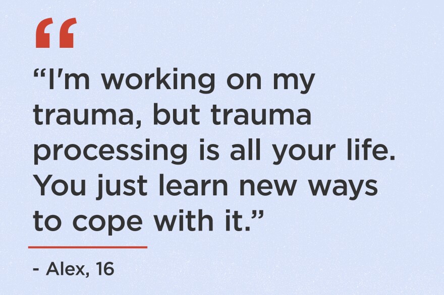 "I'm working on my trauma, but trauma processing is all your life. You just learn new ways to cope with it." - Alex, 16