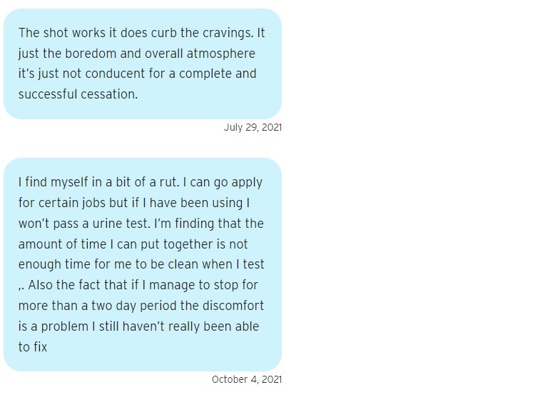 Two blue text bubbles. The first reads on July 29, 2021: "The shot works it does curb the cravings. It just the boredom and overall atmosphere it’s just not conducent for a complete and successful cessation." The second reads on October 4, 2021: "I find myself in a bit of a rut. I can go apply for certain jobs but if I have been using I won’t pass a urine test. I’m finding that the amount of time I can put together is not enough time for me to be clean when I test ,. Also the fact that if I manage to stop for more than a two day period the discomfort is a problem I still haven’t really been able to fix"
